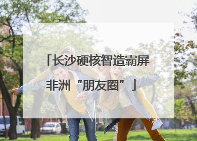 长沙硬核智造霸屏非洲“朋友圈”
