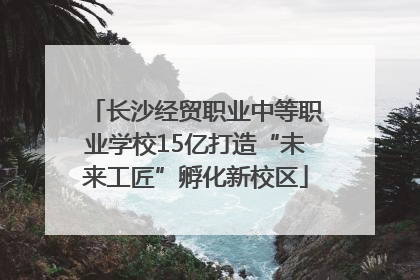 长沙经贸职业中等职业学校15亿打造“未来工匠”孵化新校区