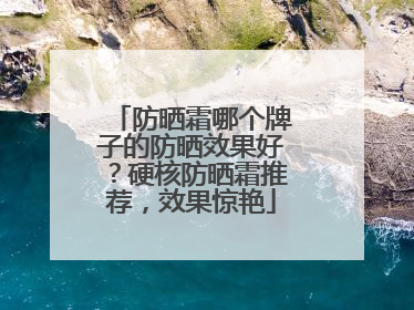 防晒霜哪个牌子的防晒效果好？硬核防晒霜推荐，效果惊艳