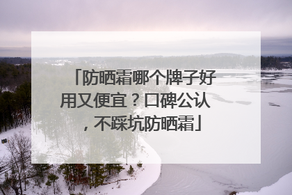 防晒霜哪个牌子好用又便宜？口碑公认，不踩坑防晒霜