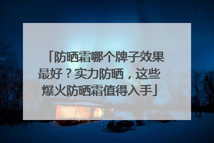 防晒霜哪个牌子效果最好？实力防晒，这些爆火防晒霜值得入手