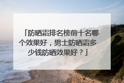 防晒霜排名榜前十名哪个效果好，男士防晒霜多少钱防晒效果好？