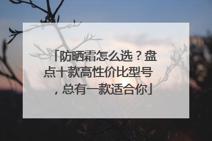 防晒霜怎么选？盘点十款高性价比型号，总有一款适合你
