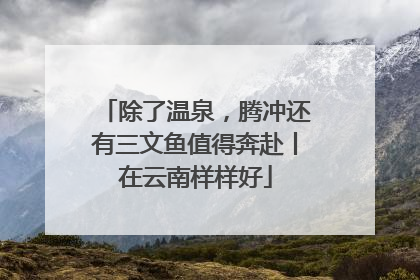 除了温泉，腾冲还有三文鱼值得奔赴丨在云南样样好