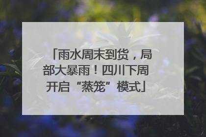 雨水周末到货，局部大暴雨！四川下周开启“蒸笼”模式
