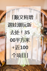 顺义将增遛娃潮玩新去处！3500平方米+近100个项目