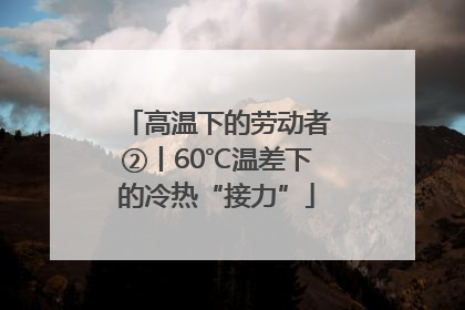 高温下的劳动者②丨60℃温差下的冷热“接力”
