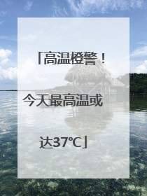 高温橙警！今天最高温或达37℃