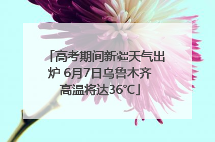高考期间新疆天气出炉 6月7日乌鲁木齐高温将达36℃