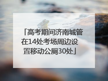 高考期间济南城管在14处考场周边设置移动公厕30处