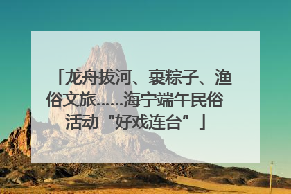 龙舟拔河、裹粽子、渔俗文旅……海宁端午民俗活动“好戏连台”