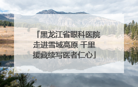 黑龙江省眼科医院走进雪域高原 千里援藏续写医者仁心