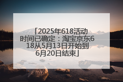 2025年618活动时间已确定：淘宝京东618从5月13日开始到6月20日结束