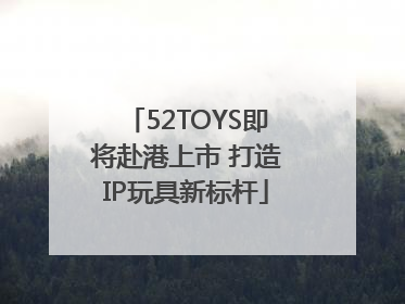 52TOYS即将赴港上市 打造IP玩具新标杆