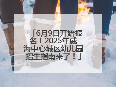 6月9日开始报名！2025年威海中心城区幼儿园招生指南来了！